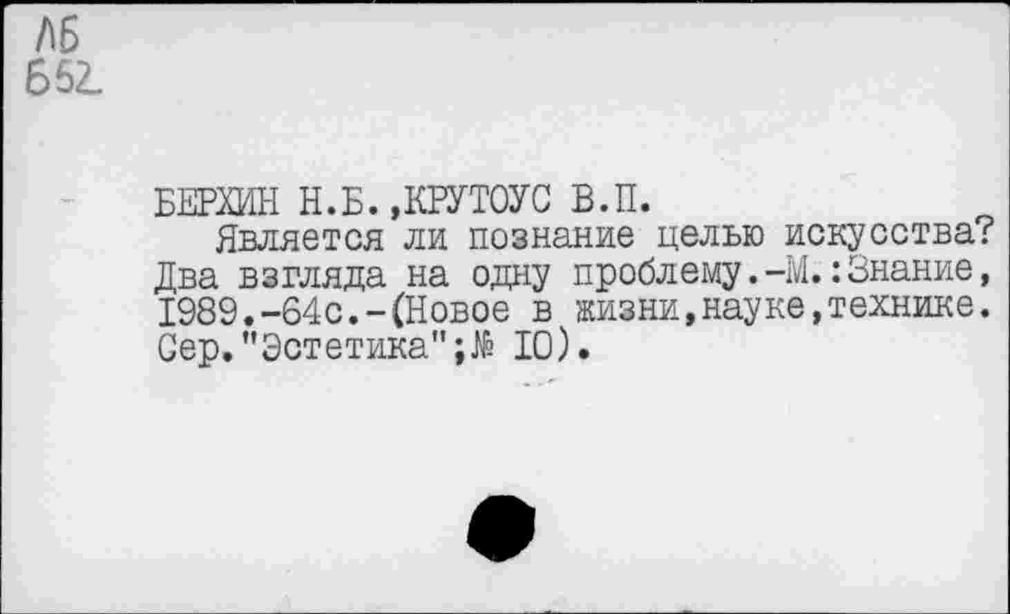 ﻿/15 Б62.
БЕРХИН Н.Б.»КРУТОУС В.П.
Является ли познание целью искусства? Два взгляда на одну проблему.-М.:Знание, 1989.-64с.-(Новое в жизни,науке,технике. Сер."Эстетика”10).